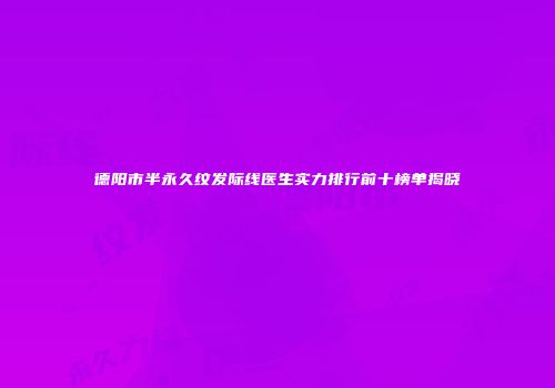 德阳市半永久纹发际线医生实力排行前十榜单揭晓