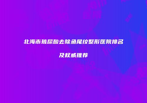 北海市玻尿酸去除鱼尾纹整形医院排名及权威推荐