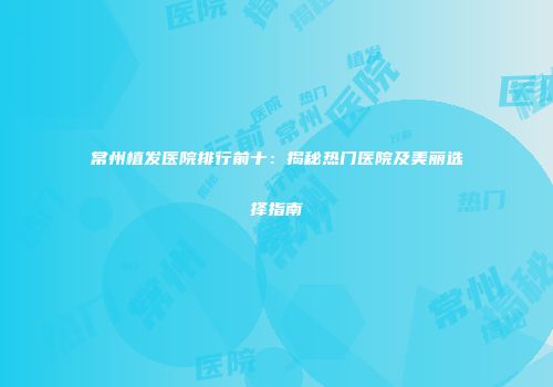 常州植发医院排行前十：揭秘热门医院及美丽选择指南