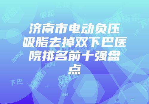 济南市电动负压吸脂去掉双下巴医院排名前十强盘点