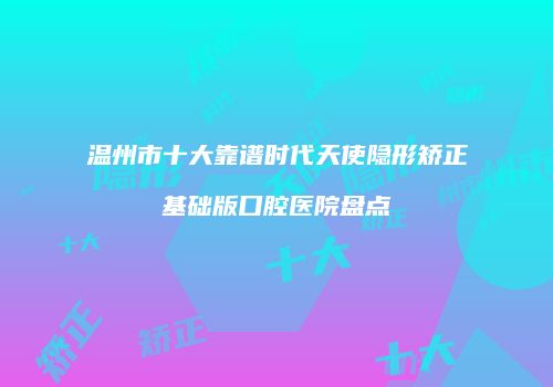 温州市十大靠谱时代天使隐形矫正基础版口腔医院盘点