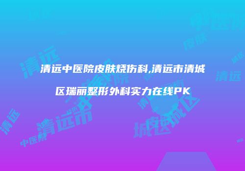 清远中医院皮肤烧伤科,清远市清城区瑞丽整形外科实力在线PK