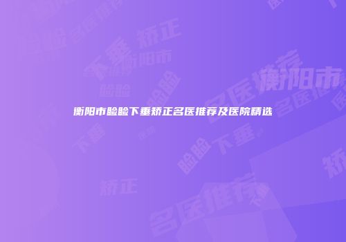 衡阳市睑睑下垂矫正名医推荐及医院精选