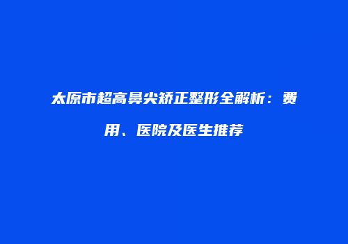 太原市超高鼻尖矫正整形全解析：费用、医院及医生推荐