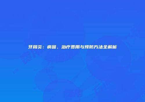 牙周炎：病因、治疗费用与预防方法全解析