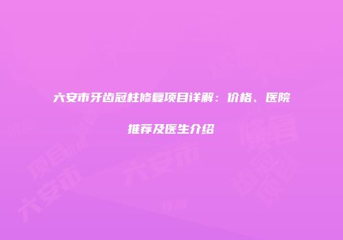 六安市牙齿冠柱修复项目详解：价格、医院推荐及医生介绍