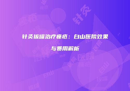 针灸拔罐治疗痤疮：白山医院效果与费用解析