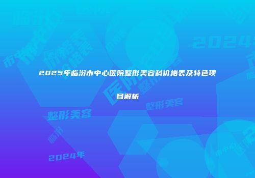2025年临汾市中心医院整形美容科价格表及特色项目解析