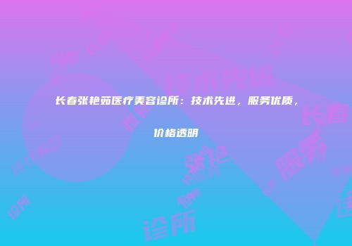 长春张艳茹医疗美容诊所：技术先进，服务优质，价格透明