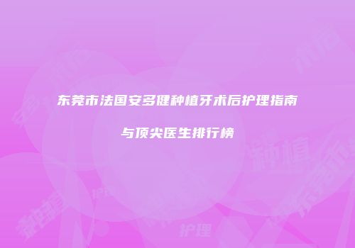 东莞市法国安多健种植牙术后护理指南与顶尖医生排行榜
