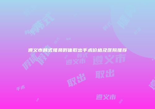 遵义市韩式隆鼻假体取出手术价格及医院推荐