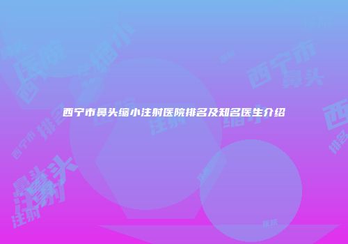 西宁市鼻头缩小注射医院排名及知名医生介绍
