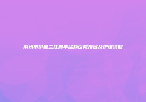 荆州市伊维兰注射丰脸颊医院排名及护理须知