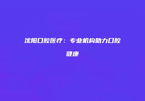 沈阳口腔医疗：专业机构助力口腔健康