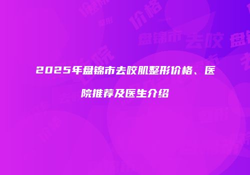2025年盘锦市去咬肌整形价格、医院推荐及医生介绍