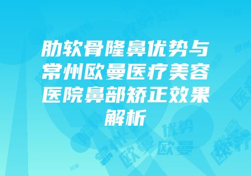 肋软骨隆鼻优势与常州欧曼医疗美容医院鼻部矫正效果解析