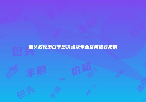包头胶原蛋白丰唇价格及专业医院推荐指南