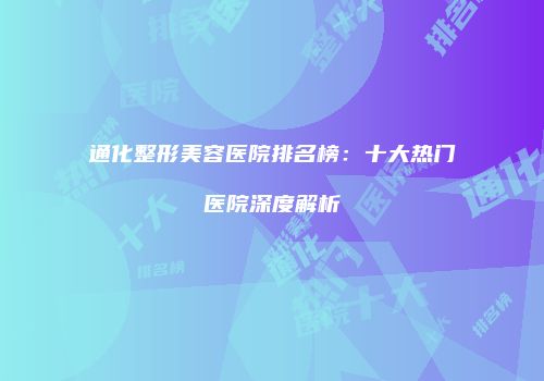 通化整形美容医院排名榜：十大热门医院深度解析