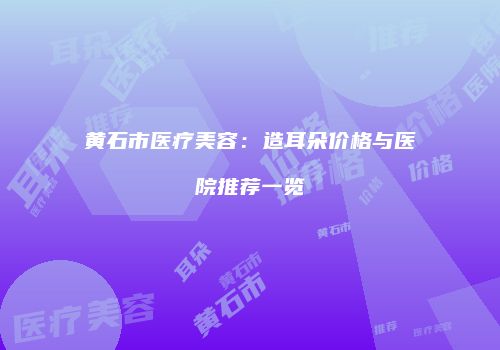 黄石市医疗美容：造耳朵价格与医院推荐一览