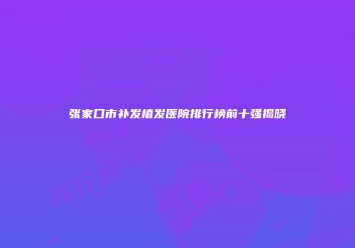 张家口市补发植发医院排行榜前十强揭晓