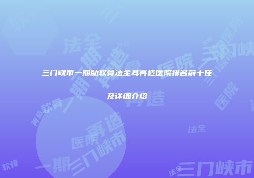 三门峡市一期肋软骨法全耳再造医院排名前十佳及详细介绍