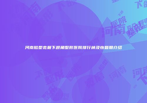 河南脸型宽磨下颌角整形医院排行榜及恢复期介绍