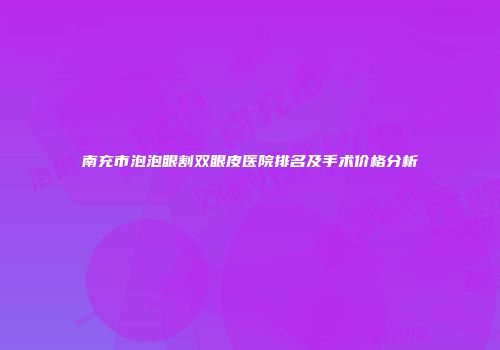 南充市泡泡眼割双眼皮医院排名及手术价格分析