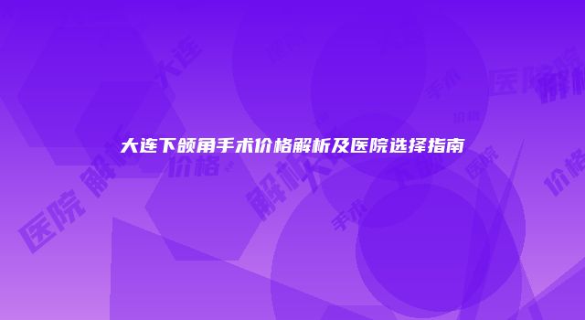 大连下颌角手术价格解析及医院选择指南
