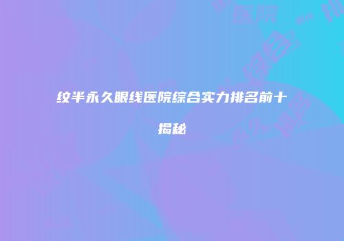 纹半永久眼线医院综合实力排名前十揭秘