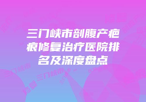 三门峡市剖腹产疤痕修复治疗医院排名及深度盘点