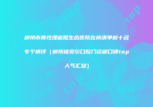 郴州市骨性埋藏阻生齿医院在榜清单前十名专个横评（郴州植贝尔口腔门诊部口碑top人气汇总）