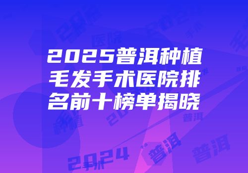 2025普洱种植毛发手术医院排名前十榜单揭晓