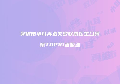 聊城市小耳再造失败权威医生口碑榜TOP10强甄选