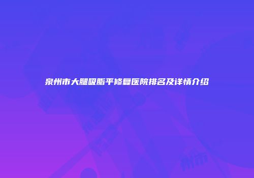 泉州市大腿吸脂平修复医院排名及详情介绍