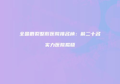 全国唇裂整形医院排名榜：前二十名实力医院揭晓