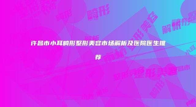许昌市小耳畸形整形美容市场解析及医院医生推荐