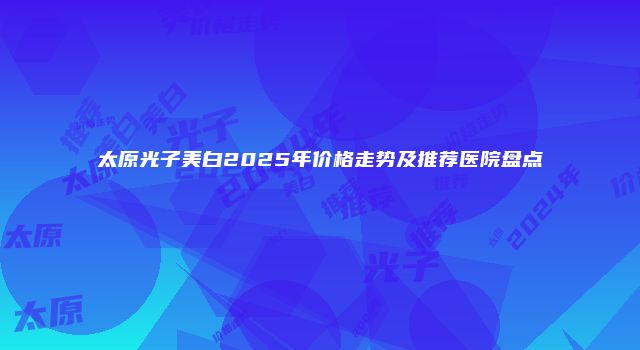 太原光子美白2025年价格走势及推荐医院盘点