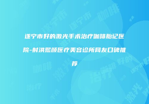 遂宁市好的激光手术治疗咖啡胎记医院-射洪熙颜医疗美容诊所网友口碑推荐
