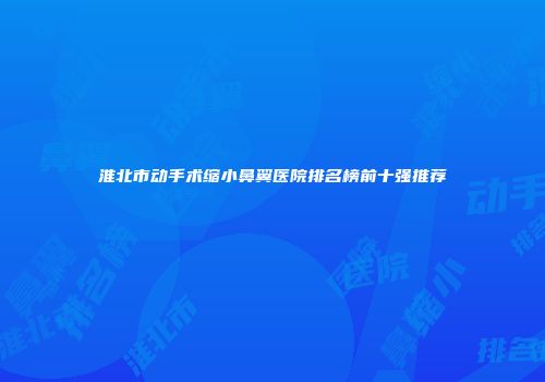 淮北市动手术缩小鼻翼医院排名榜前十强推荐