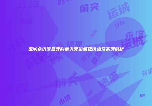 运城永济德恩牙科前突牙齿矫正价格及案例解析
