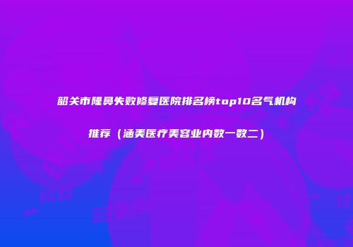 韶关市隆鼻失败修复医院排名榜top10名气机构推荐（涵美医疗美容业内数一数二）