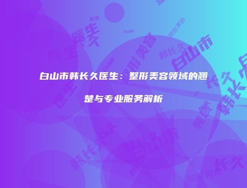 白山市韩长久医生：整形美容领域的翘楚与专业服务解析