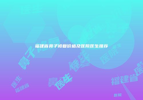 福建省鼻子修复价格及医院医生推荐
