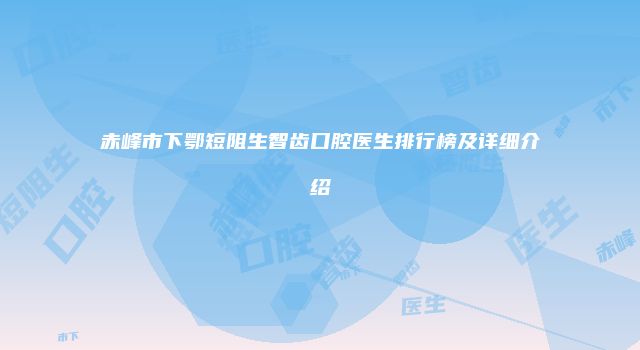 赤峰市下鄂短阻生智齿口腔医生排行榜及详细介绍