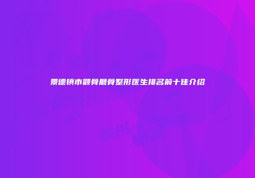 景德镇市颧骨磨骨整形医生排名前十佳介绍