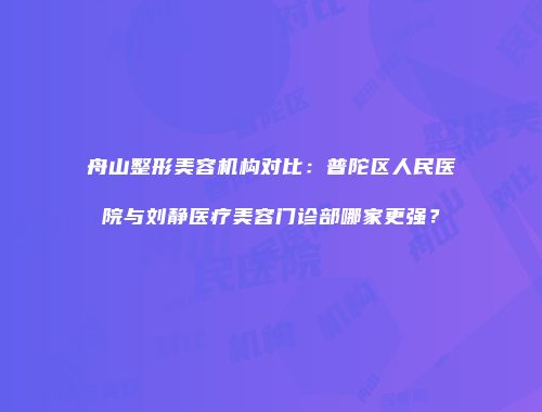 舟山整形美容机构对比：普陀区人民医院与刘静医疗美容门诊部哪家更强？