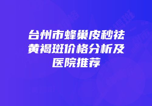 台州市蜂巢皮秒祛黄褐斑价格分析及医院推荐
