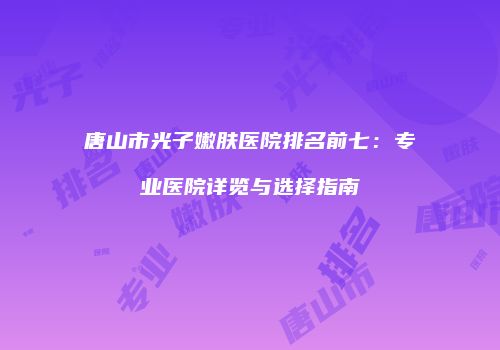 唐山市光子嫩肤医院排名前七：专业医院详览与选择指南