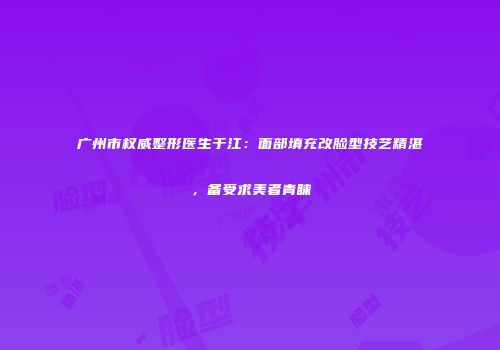 广州市权威整形医生于江：面部填充改脸型技艺精湛，备受求美者青睐