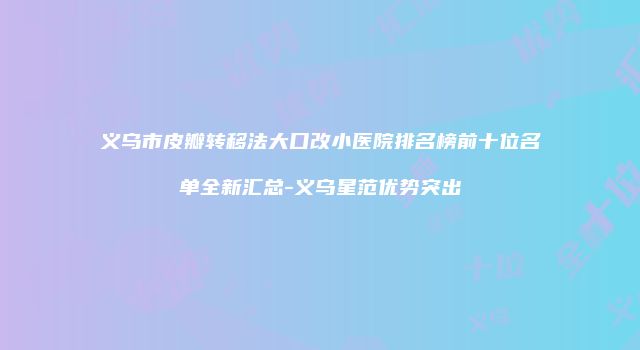 义乌市皮瓣转移法大口改小医院排名榜前十位名单全新汇总-义乌星范优势突出